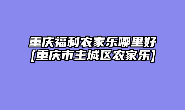 重庆福利农家乐哪里好[重庆市主城区农家乐]