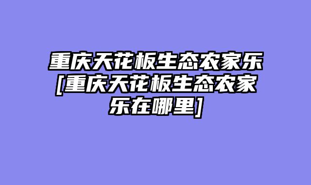 重庆天花板生态农家乐[重庆天花板生态农家乐在哪里]
