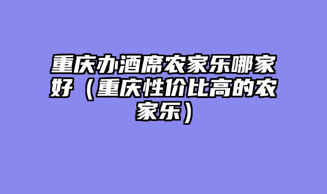 重庆办酒席农家乐哪家好（重庆性价比高的农家乐）