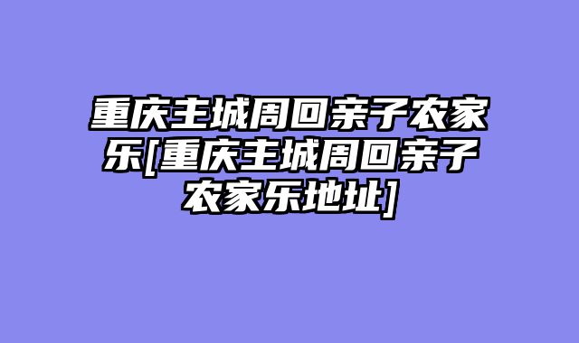 重庆主城周回亲子农家乐[重庆主城周回亲子农家乐地址]