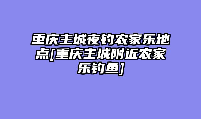 重庆主城夜钓农家乐地点[重庆主城附近农家乐钓鱼]