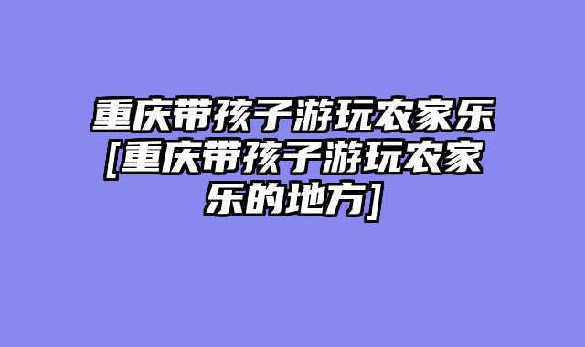 重庆带孩子游玩农家乐[重庆带孩子游玩农家乐的地方]