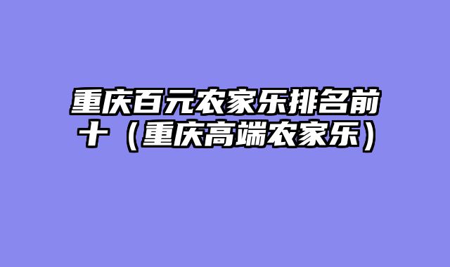 重庆百元农家乐排名前十（重庆高端农家乐）