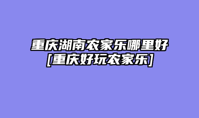 重庆湖南农家乐哪里好[重庆好玩农家乐]
