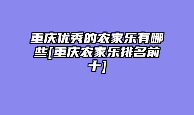 重庆优秀的农家乐有哪些[重庆农家乐排名前十]