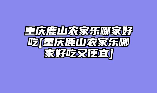 重庆鹿山农家乐哪家好吃[重庆鹿山农家乐哪家好吃又便宜]