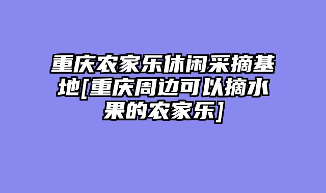 重庆农家乐休闲采摘基地[重庆周边可以摘水果的农家乐]