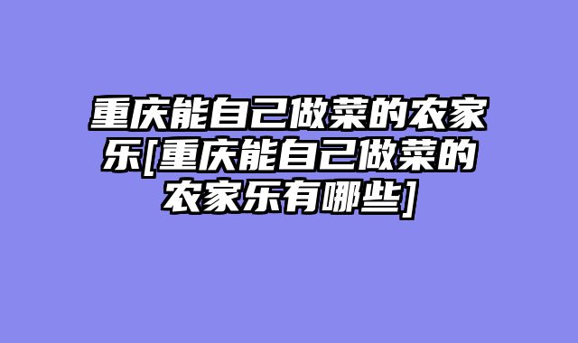 重庆能自己做菜的农家乐[重庆能自己做菜的农家乐有哪些]