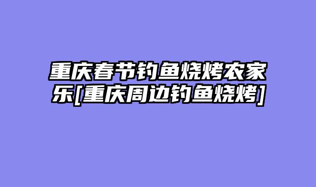 重庆春节钓鱼烧烤农家乐[重庆周边钓鱼烧烤]