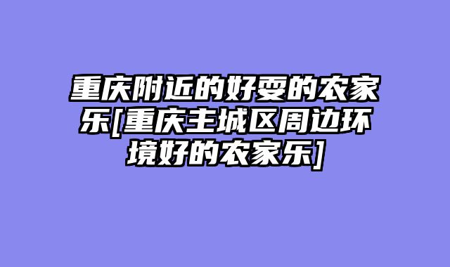 重庆附近的好耍的农家乐[重庆主城区周边环境好的农家乐]