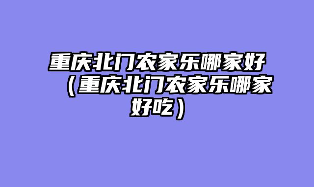 重庆北门农家乐哪家好（重庆北门农家乐哪家好吃）