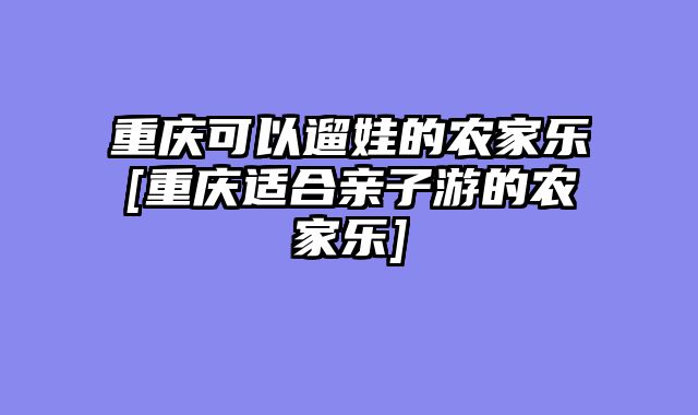 重庆可以遛娃的农家乐[重庆适合亲子游的农家乐]