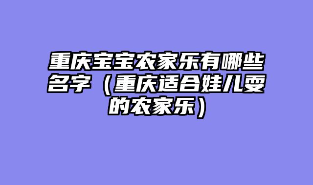 重庆宝宝农家乐有哪些名字（重庆适合娃儿耍的农家乐）