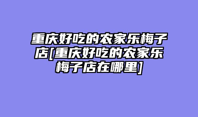 重庆好吃的农家乐梅子店[重庆好吃的农家乐梅子店在哪里]