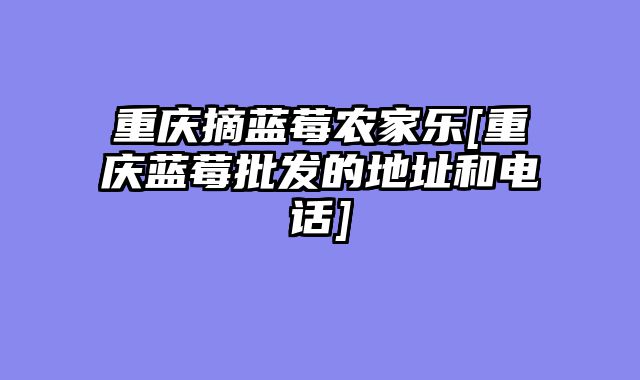 重庆摘蓝莓农家乐[重庆蓝莓批发的地址和电话]