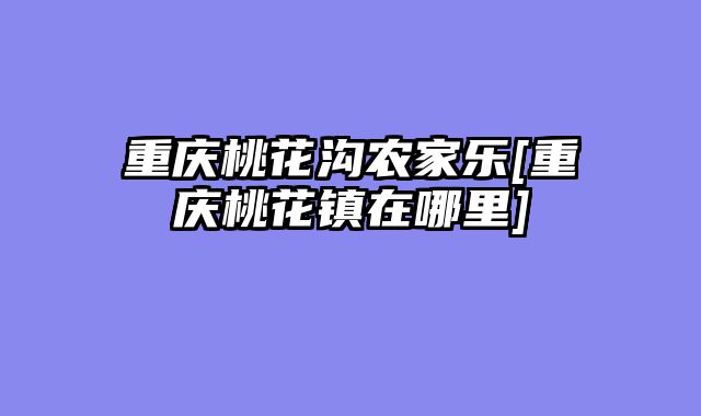 重庆桃花沟农家乐[重庆桃花镇在哪里]