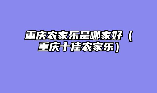 重庆农家乐是哪家好（重庆十佳农家乐）