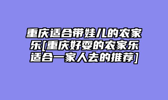 重庆适合带娃儿的农家乐[重庆好耍的农家乐适合一家人去的推荐]