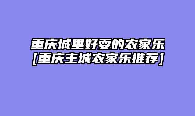重庆城里好耍的农家乐[重庆主城农家乐推荐]
