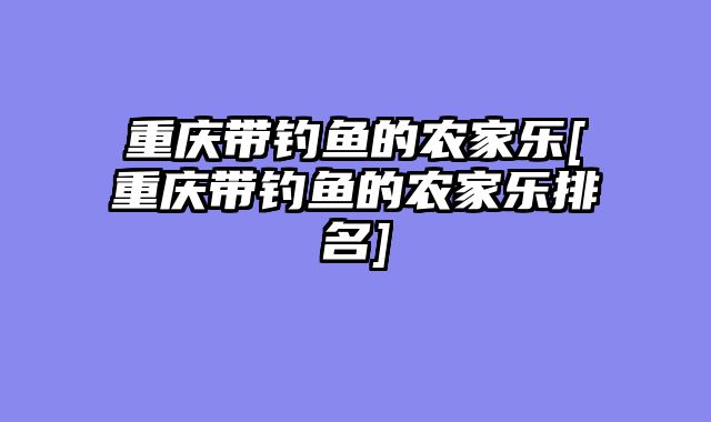 重庆带钓鱼的农家乐[重庆带钓鱼的农家乐排名]