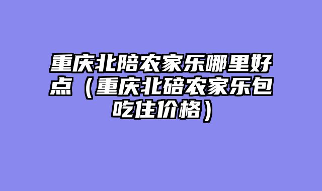 重庆北陪农家乐哪里好点（重庆北碚农家乐包吃住价格）