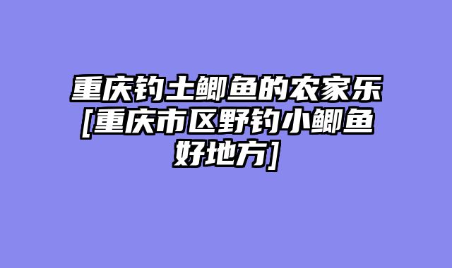 重庆钓土鲫鱼的农家乐[重庆市区野钓小鲫鱼好地方]