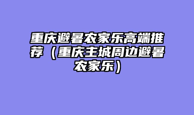 重庆避暑农家乐高端推荐（重庆主城周边避暑农家乐）