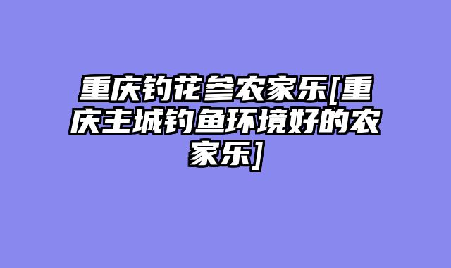 重庆钓花参农家乐[重庆主城钓鱼环境好的农家乐]
