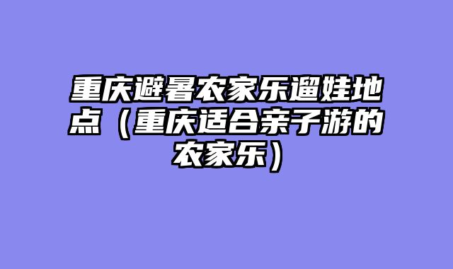 重庆避暑农家乐遛娃地点（重庆适合亲子游的农家乐）