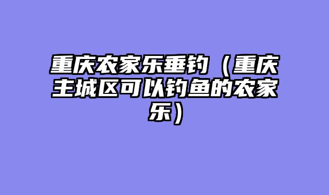 重庆农家乐垂钓（重庆主城区可以钓鱼的农家乐）