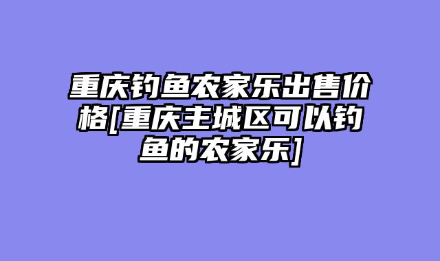 重庆钓鱼农家乐出售价格[重庆主城区可以钓鱼的农家乐]