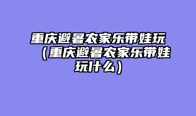重庆避暑农家乐带娃玩（重庆避暑农家乐带娃玩什么）