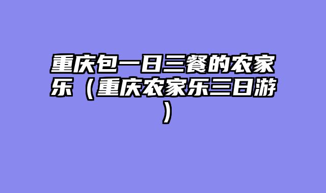 重庆包一日三餐的农家乐（重庆农家乐三日游）