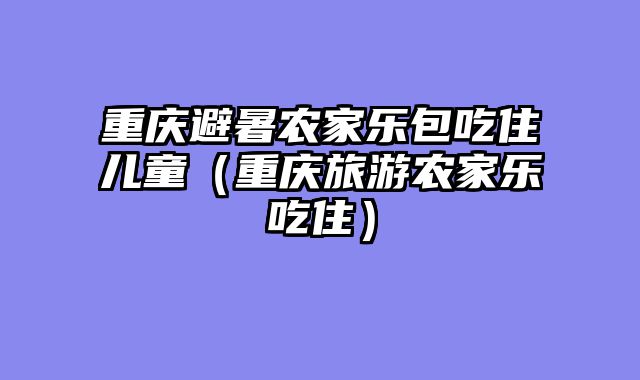 重庆避暑农家乐包吃住儿童（重庆旅游农家乐吃住）