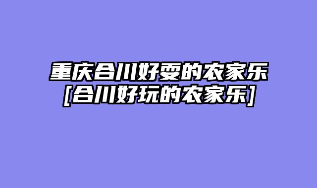 重庆合川好耍的农家乐[合川好玩的农家乐]