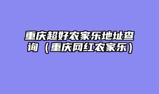 重庆超好农家乐地址查询（重庆网红农家乐）