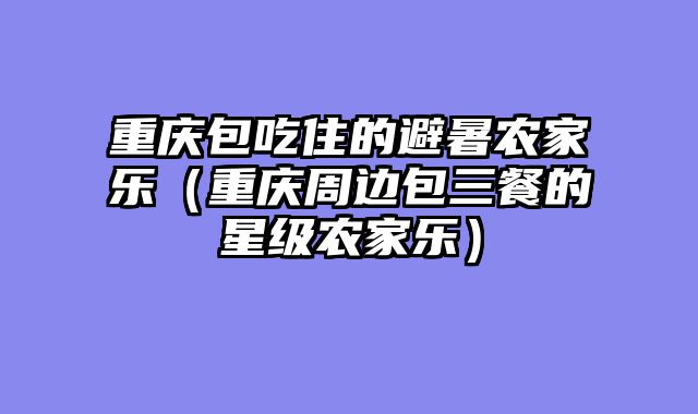 重庆包吃住的避暑农家乐（重庆周边包三餐的星级农家乐）