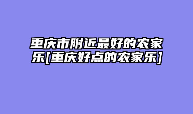 重庆市附近最好的农家乐[重庆好点的农家乐]