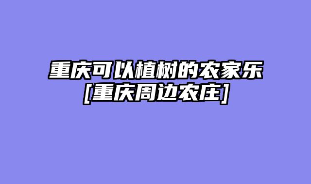 重庆可以植树的农家乐[重庆周边农庄]