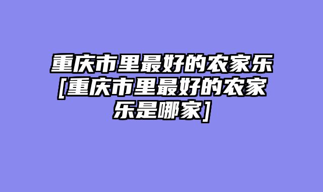 重庆市里最好的农家乐[重庆市里最好的农家乐是哪家]