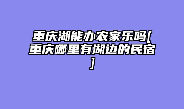 重庆湖能办农家乐吗[重庆哪里有湖边的民宿]