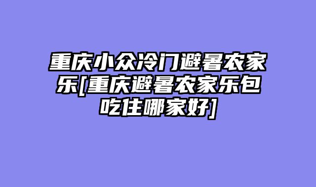 重庆小众冷门避暑农家乐[重庆避暑农家乐包吃住哪家好]