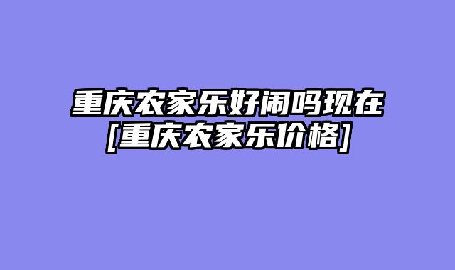重庆农家乐好闹吗现在[重庆农家乐价格]