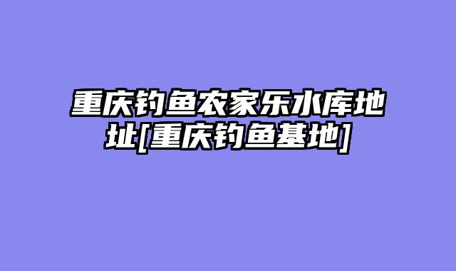 重庆钓鱼农家乐水库地址[重庆钓鱼基地]