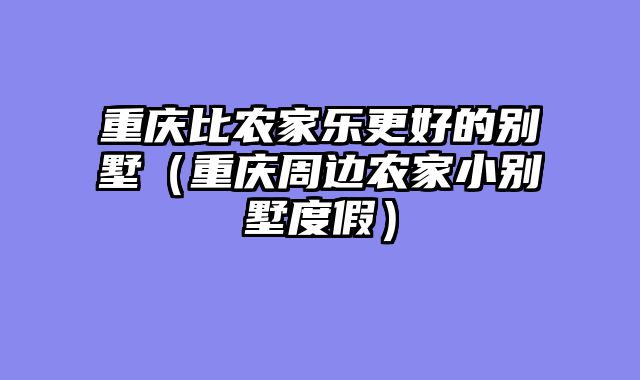 重庆比农家乐更好的别墅（重庆周边农家小别墅度假）