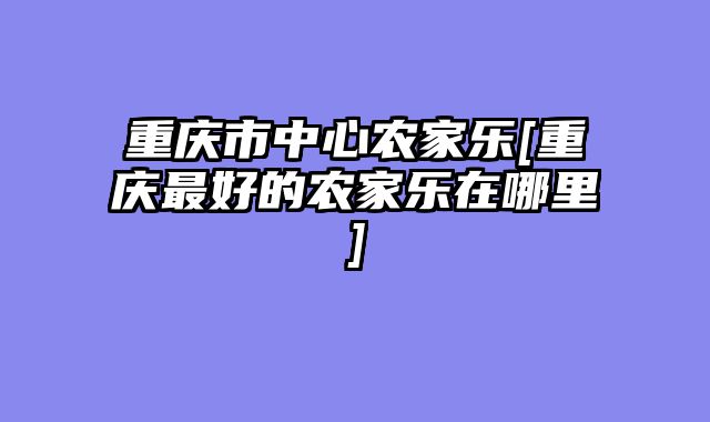 重庆市中心农家乐[重庆最好的农家乐在哪里]