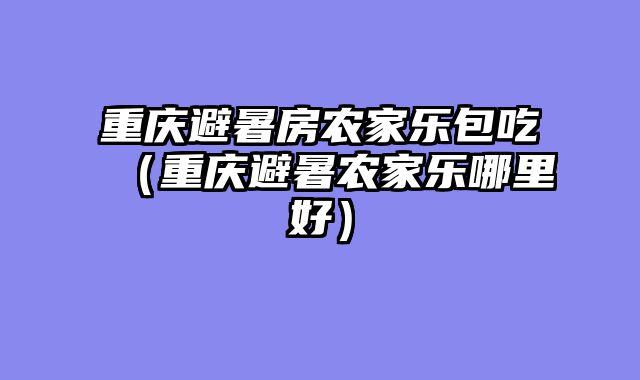 重庆避暑房农家乐包吃（重庆避暑农家乐哪里好）
