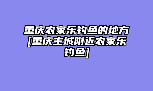 重庆农家乐钓鱼的地方[重庆主城附近农家乐钓鱼]