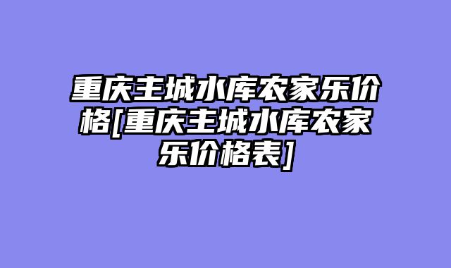 重庆主城水库农家乐价格[重庆主城水库农家乐价格表]