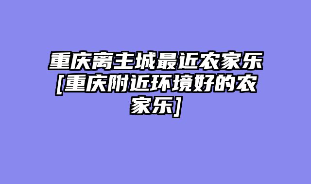 重庆离主城最近农家乐[重庆附近环境好的农家乐]